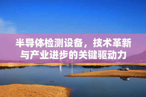 半导体检测设备，技术革新与产业进步的关键驱动力
